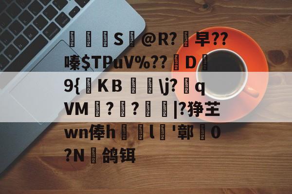 鎞S團@R?早??嗪$TPuV%??億D栴9{KＢ嚺j?瘨qVM?卌?鵛|?狰芏wn俸h娫l倧'鄣剦0?N趂鸽铒的简单介绍